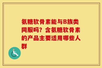 氨糖软骨素能与B族类同服吗？含氨糖软骨素的产品主要适用哪些人群
