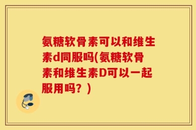 氨糖软骨素可以和维生素d同服吗(氨糖软骨素和维生素D可以一起服用吗？)