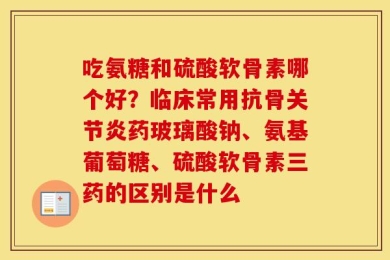 吃氨糖和硫酸软骨素哪个好？临床常用抗骨关节炎药玻璃酸钠、氨基葡萄糖、硫酸软骨素三药的区别是什么
