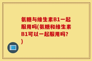 氨糖与维生素B1一起服用吗(氨糖和维生素B1可以一起服用吗？)