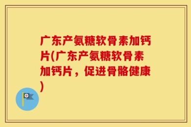 广东产氨糖软骨素加钙片(广东产氨糖软骨素加钙片，促进骨骼健康)