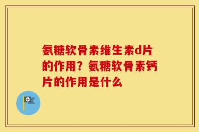 氨糖软骨素维生素d片的作用？氨糖软骨素钙片的作用是什么