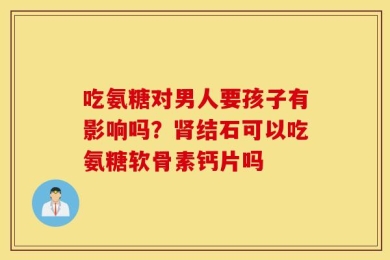 吃氨糖对男人要孩子有影响吗？肾结石可以吃氨糖软骨素钙片吗