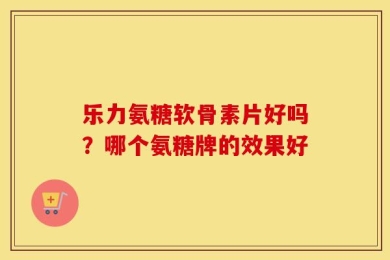乐力氨糖软骨素片好吗？哪个氨糖牌的效果好