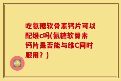 吃氨糖软骨素钙片可以配维c吗(氨糖软骨素钙片是否能与维C同时服用？)