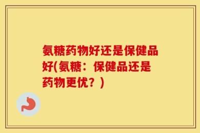氨糖药物好还是保健品好(氨糖：保健品还是药物更优？)