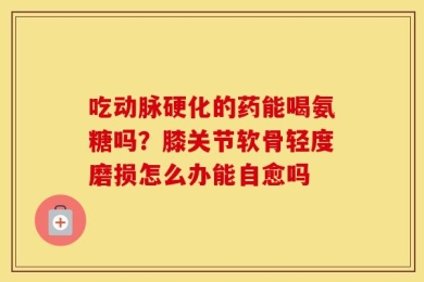 吃动脉硬化的药能喝氨糖吗？膝关节软骨轻度磨损怎么办能自愈吗
