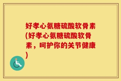好孝心氨糖硫酸软骨素(好孝心氨糖硫酸软骨素，呵护你的关节健康)