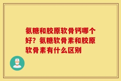 氨糖和胶原软骨钙哪个好？氨糖软骨素和胶原软骨素有什么区别