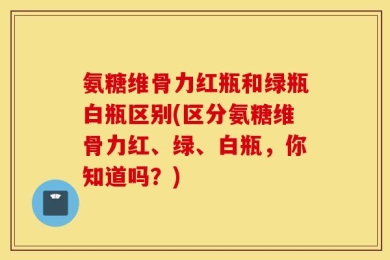 氨糖维骨力红瓶和绿瓶白瓶区别(区分氨糖维骨力红、绿、白瓶，你知道吗？)