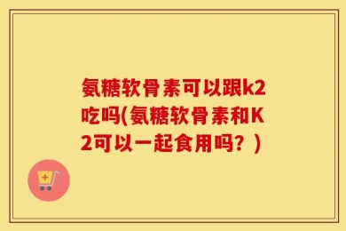 氨糖软骨素可以跟k2吃吗(氨糖软骨素和K2可以一起食用吗？)