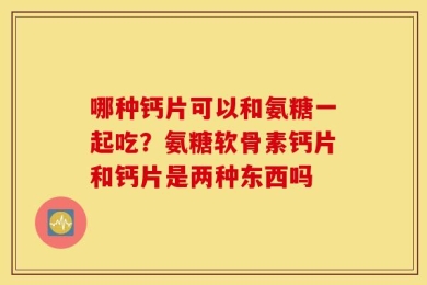 哪种钙片可以和氨糖一起吃？氨糖软骨素钙片和钙片是两种东西吗