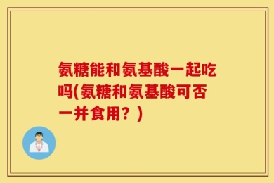 氨糖能和氨基酸一起吃吗(氨糖和氨基酸可否一并食用？)