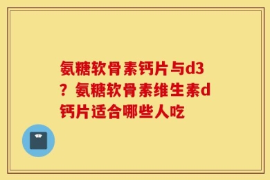 氨糖软骨素钙片与d3？氨糖软骨素维生素d钙片适合哪些人吃