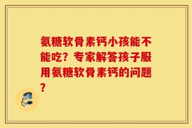 氨糖软骨素钙小孩能不能吃？专家解答孩子服用氨糖软骨素钙的问题？