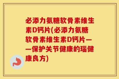 必添力氨糖软骨素维生素D钙片(必添力氨糖软骨素维生素D钙片——保护关节健康的瑙健康良方)
