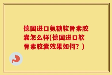 德国进口氨糖软骨素胶囊怎么样(德国进口软骨素胶囊效果如何？)