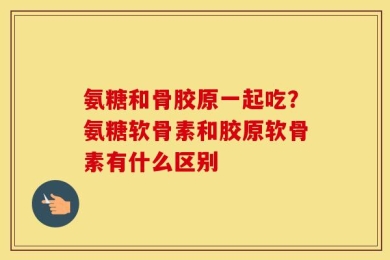 氨糖和骨胶原一起吃？氨糖软骨素和胶原软骨素有什么区别