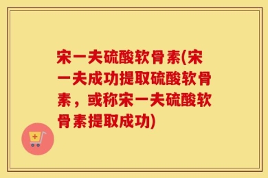 宋一夫硫酸软骨素(宋一夫成功提取硫酸软骨素，或称宋一夫硫酸软骨素提取成功)