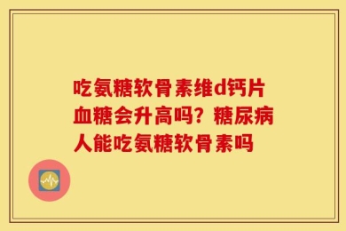 吃氨糖软骨素维d钙片血糖会升高吗？糖尿病人能吃氨糖软骨素吗