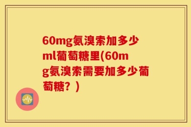 60mg氨溴索加多少ml葡萄糖里(60mg氨溴索需要加多少葡萄糖？)
