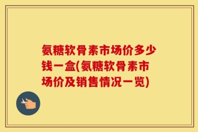 氨糖软骨素市场价多少钱一盒(氨糖软骨素市场价及销售情况一览)