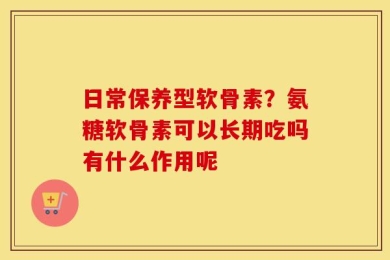 日常保养型软骨素？氨糖软骨素可以长期吃吗有什么作用呢