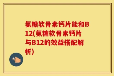 氨糖软骨素钙片能和B12(氨糖软骨素钙片与B12的效益搭配解析)