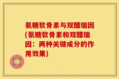 氨糖软骨素与双醋瑞因(氨糖软骨素和双醋瑞因：两种关键成分的作用效果)