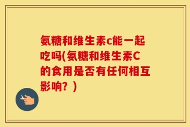 氨糖和维生素c能一起吃吗(氨糖和维生素C的食用是否有任何相互影响？)