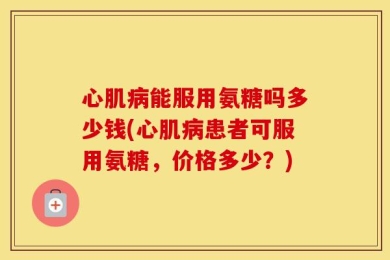 心肌病能服用氨糖吗多少钱(心肌病患者可服用氨糖，价格多少？)