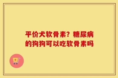平价犬软骨素？糖尿病的狗狗可以吃软骨素吗
