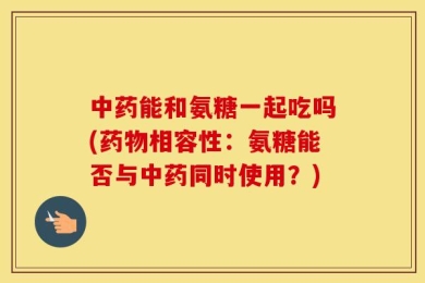 中药能和氨糖一起吃吗(药物相容性：氨糖能否与中药同时使用？)