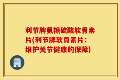 利节牌氨糖硫酸软骨素片(利节牌软骨素片：维护关节健康的保障)