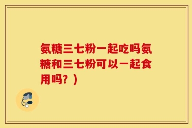 氨糖三七粉一起吃吗氨糖和三七粉可以一起食用吗？)