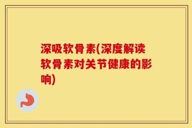 深吸软骨素(深度解读软骨素对关节健康的影响)