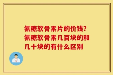 氨糖软骨素片的价钱？氨糖软骨素几百块的和几十块的有什么区别