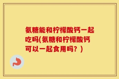 氨糖能和柠檬酸钙一起吃吗(氨糖和柠檬酸钙可以一起食用吗？)