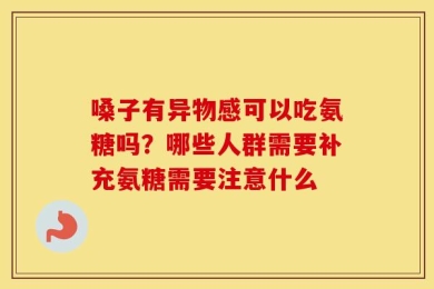 嗓子有异物感可以吃氨糖吗？哪些人群需要补充氨糖需要注意什么