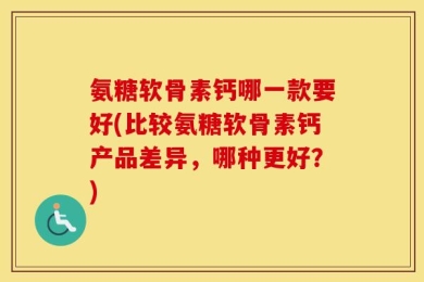 氨糖软骨素钙哪一款要好(比较氨糖软骨素钙产品差异，哪种更好？)