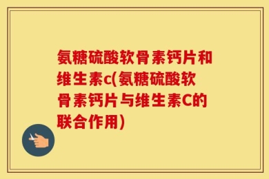 氨糖硫酸软骨素钙片和维生素c(氨糖硫酸软骨素钙片与维生素C的联合作用)