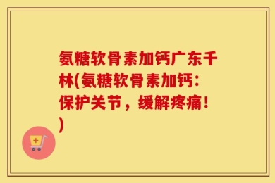 氨糖软骨素加钙广东千林(氨糖软骨素加钙：保护关节，缓解疼痛！)