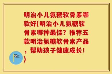 明治小儿氨糖软骨素哪款好(明治小儿氨糖软骨素哪种最佳？推荐五款明治氨糖软骨素产品，帮助孩子健康成长！)