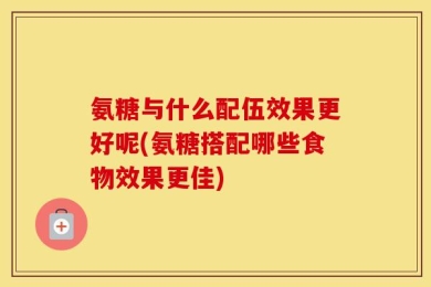 氨糖与什么配伍效果更好呢(氨糖搭配哪些食物效果更佳)