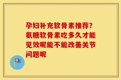 孕妇补充软骨素推荐？氨糖软骨素吃多久才能见效呢能不能改善关节问题呢