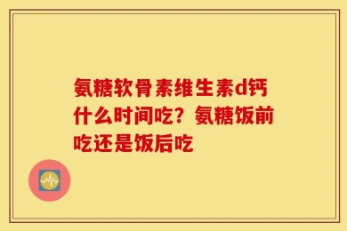 氨糖软骨素维生素d钙什么时间吃？氨糖饭前吃还是饭后吃