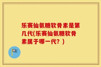 乐赛仙氨糖软骨素是第几代(乐赛仙氨糖软骨素属于哪一代？)