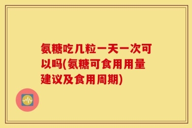 氨糖吃几粒一天一次可以吗(氨糖可食用用量建议及食用周期)