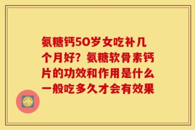 氨糖钙5O岁女吃补几个月好？氨糖软骨素钙片的功效和作用是什么一般吃多久才会有效果