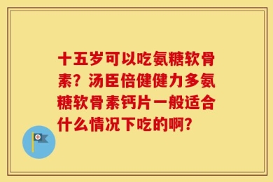 十五岁可以吃氨糖软骨素？汤臣倍健健力多氨糖软骨素钙片一般适合什么情况下吃的啊？